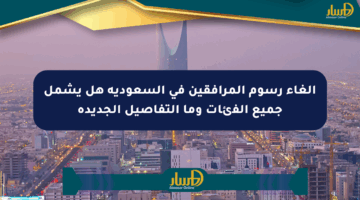 إلغاء رسوم المرافقين في السعودية هل يشمل جميع الفئات وما التفاصيل الجديدة
